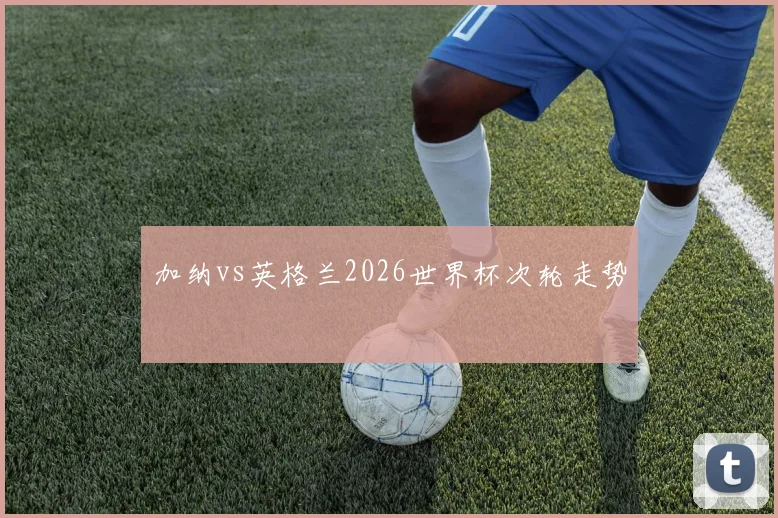 加纳vs英格兰2026世界杯次轮走势