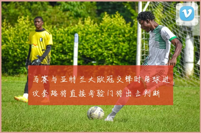 马赛与亚特兰大欧冠交锋时角球进攻套路将直接考验门将出击判断