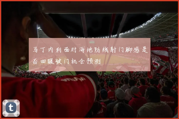 马丁内利面对海地防线射门脚感是否回暖破门机会预测