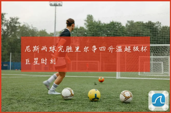 尼斯两球完胜里尔争四升温超级杯巨星时刻