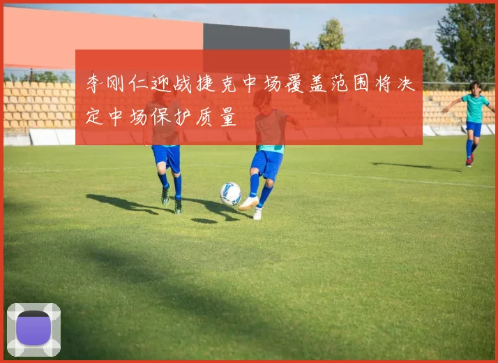 李刚仁迎战捷克中场覆盖范围将决定中场保护质量