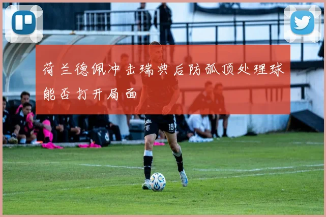 荷兰德佩冲击瑞典后防弧顶处理球能否打开局面