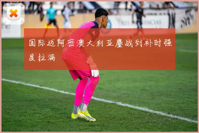 国际迈阿密澳大利亚鏖战到补时强度拉满