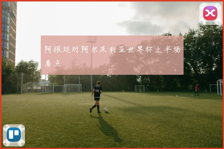 阿根廷对阿尔及利亚世界杯上半场看点