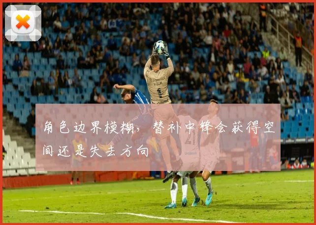 角色边界模糊,替补中锋会获得空间还是失去方向