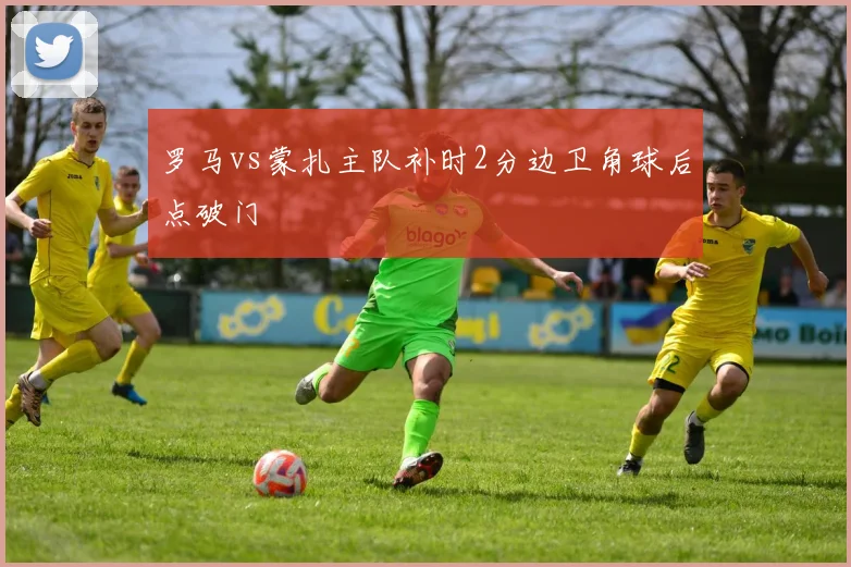 罗马vs蒙扎主队补时2分边卫角球后点破门