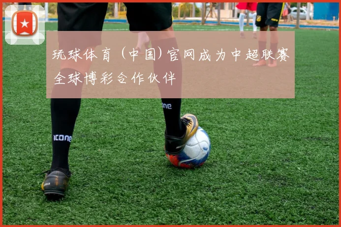 玩球体育 (中国)官网成为中超联赛全球博彩合作伙伴