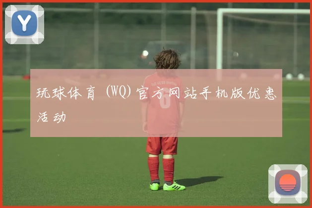 玩球体育 (WQ)官方网站手机版优惠活动