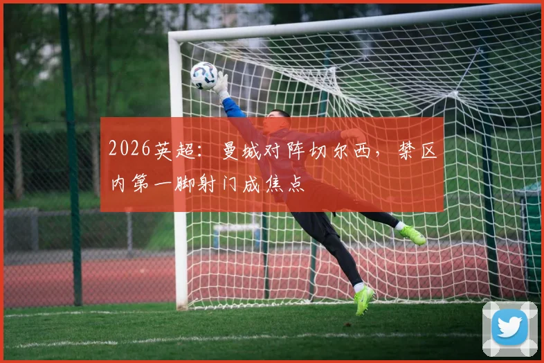 2026英超:曼城对阵切尔西,禁区内第一脚射门成焦点