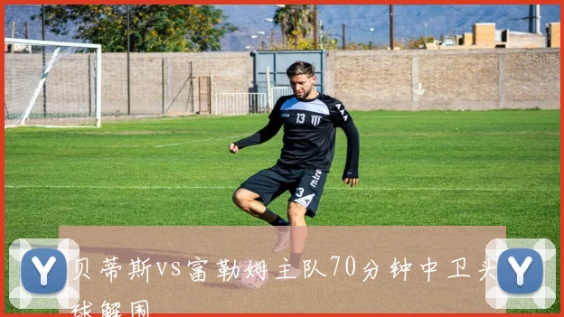 贝蒂斯vs富勒姆主队70分钟中卫头球解围