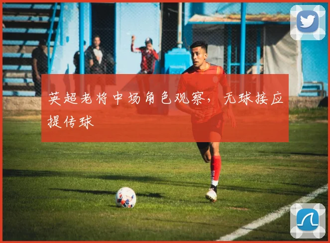 英超老将中场角色观察,无球接应提传球