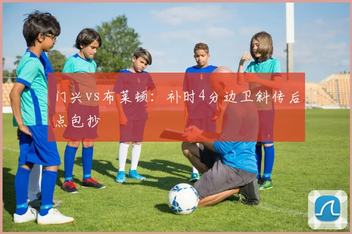 门兴vs布莱顿：补时4分边卫斜传后点包抄